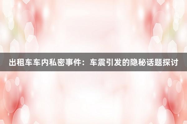 出租车车内私密事件：车震引发的隐秘话题探讨