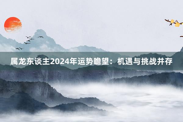 属龙东谈主2024年运势瞻望：机遇与挑战并存